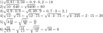 1) \sqrt{0,81\cdot 0,04}= 0,9\cdot 0,2=18\\2) \sqrt{10\cdot 640}=\sqrt{6400}=80\\ 3) \sqrt{4,9\cdot0,9}=\sqrt{0,49\cdot 9}=0,7\cdot 3=2,1\\4)\sqrt{12}\cdot\sqrt{75}=\sqrt{12\cdot 75}=\sqrt{4\cdot3 \cdot 75}=\sqrt{4\cdot 225}=2\cdot 15=30\\5) \sqrt{3\frac{13}{36} }=\sqrt{\frac{121}{36} } =\frac{11}{6}\\6) \frac{\sqrt{54}}{\sqrt{1,5}}=\sqrt{\frac{54}{1,5}}=\sqrt{\frac{540}{15}}=\sqrt{36}=6