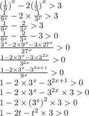 ( { \frac{1}{9} )}^{x} - 2( { \frac{1}{3} )}^{x} 3 \\ \frac{1}{ {9}^{x} } - 2 \times \frac{1}{ {3}^{x} } 3 \\ \frac{1}{ {9}^{x} } - \frac{2}{ {3}^{x} } 3 \\ \frac{1}{ {9}^{x} } - \frac{2}{ {3}^{x} } - 3 0 \\ \frac{ {3}^{x} - 2 \times {9}^{x} - 3 \times {27}^{x} }{ {27}^{x} } 0 \\ \frac{1 - 2 \times {3}^{x} - 3 \times {3}^{2x} }{ {3}^{2x} } 0 \\ \frac{1 - 2 \times {3}^{x} - {3}^{2x + 1} }{ {9}^{x} } 0 \\ 1 - 2 \times {3}^{x} - {3}^{2x + 1} 0 \\ 1 - 2 \times {3}^{x} - {3}^{2x} \times 3 0 \\ 1 - 2 \times {({3}^{x} )}^{2} \times 3 0 \\ 1 - 2t - {t}^{2} \times 3 0