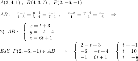 A(3,4,1)\; ,\; \; B(4,3,7)\; ,\; \; P(2,-6,-1)\\\\AB:\; \; \; \frac{x-3}{4-3}=\frac{y-4}{3-4}=\frac{z-1}{7-1}\; \; ,\; \; \; \; \frac{x-3}{1}=\frac{y-4}{-1}=\frac{z-1}{6}\; \; \Rightarrow \\\\2)\; \; AB:\; \; \left\{\begin{array}{lll}x=t+3\\y=-t+4\\z=6t+1\end{array}\right\\\\Esli\; \; P(2,-6,-1)\in AB\quad \Rightarrow \quad \left\{\begin{array}{lll}2=t+3\\-6=-t+4\\-1=6t+1\end{array}\right\; \; \left\{\begin{array}{lll}t=-1\\t=10\\t=-\frac{1}{3}\end{array}\right