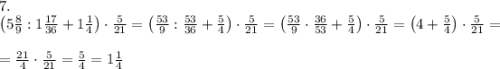 7.\\\left(5\frac89:1\frac{17}{36}+1\frac14\right)\cdot\frac5{21}=\left(\frac{53}9:\frac{53}{36}+\frac54\right)\cdot\frac5{21}=\left(\frac{53}9\cdot\frac{36}{53}+\frac54\right)\cdot\frac5{21}=\left(4+\frac54\right)\cdot\frac5{21}=\\\\=\frac{21}4\cdot\frac5{21}=\frac54=1\frac14