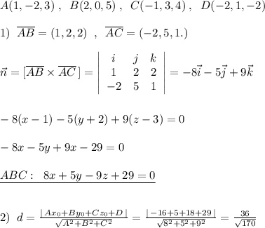 A(1,-2,3)\; ,\; \; B(2,0,5)\; ,\; \; C(-1,3,4)\; ,\; \; D(-2,1,-2)\\\\1)\; \; \overline {AB}=(1,2,2)\; \; ,\; \; \overline {AC}=(-2,5,1.)\; \\\\\vec{n}=[\overline {AB}\times \overline {AC}\, ]=\left|\begin{array}{ccc}i&j&k\\1&2&2\\-2&5&1\end{array}\right|=-8\vec{i}-5\vec{j}+9\vec{k}\\\\\\-8(x-1)-5(y+2)+9(z-3)=0\\\\-8x-5y+9x-29=0\\\\\underline {ABC:\; \; 8x+5y-9z+29=0}\\\\\\2)\; \; d=\frac{|\, Ax_0+By_0+Cz_0+D\, |}{\sqrt{A^2+B^2+C^2}}=\frac{|\, -16+5+18+29\, |}{\sqrt{8^2+5^2+9^2}}=\frac{36}{\sqrt{170}}