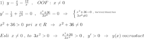 1)\; \; y=\frac{x}{3}-\frac{12}{x}\; \; ,\; \; \; OOF:\; x\ne 0\\\\y'=\frac{1}{3}+\frac{12}{x^2}=0\; \; ,\; \; \frac{x^2+36}{3x^2}=0\; \; \Rightarrow \; \; \; \left \{ {{x^2+36=0\; ,\; nevozmozno} \atop {3x^2\ne 0\qquad \qquad \qquad }} \right. \\\\x^2+360\; \; pri\; \; x\in R\; \; \Rightarrow \; \; x^2+36\ne 0\\\\Esli\; \; x\ne 0\; ,\; to\; \; 3x^20\; \; \Rightarrow \; \; \frac{x^2+36}{3x^2}0\; ,\; \; y'0\; \; \Rightarrow \; \; y(x)\; vozrastaet