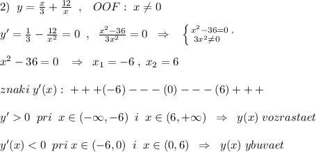 2)\; \; y=\frac{x}{3}+\frac{12}{x}\; \; ,\; \; \; OOF:\; x\ne 0\\\\y'=\frac{1}{3}-\frac{12}{x^2}=0\; \; ,\; \; \frac{x^2-36}{3x^2}=0\; \; \Rightarrow \; \; \; \left \{ {{x^2-36=0\; ,} \atop {3x^2\ne 0\quad }} \right. \\\\x^2-36=0\; \; \; \Rightarrow \; \; x_1=-6\; ,\; x_2=6\\\\znaki\; y'(x):\; +++(-6)---(0)---(6)+++\\\\\; \; y'0\; \; pri\; \; x\in (-\infty ,-6)\; \; i\; \; x\in (6,+\infty )\; \; \Rightarrow \; \; y(x)\; vozrastaet\\\\y'(x)