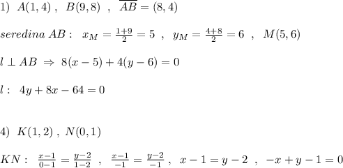 1)\; \; A(1,4)\; ,\; \; B(9,8)\; \; ,\; \; \overline {AB}=(8,4)\\\\seredina\; AB:\; \; x_{M}=\frac{1+9}{2}=5\; \; ,\; \; y_{M}=\frac{4+8}{2}=6\; \; ,\; \; M(5,6)\\\\l\perp AB\; \Rightarrow \; 8(x-5)+4(y-6)=0\\\\l:\; \; 4y+8x-64=0\\\\\\4)\; \; K(1,2)\; ,\; N(0,1)\\\\KN:\; \; \frac{x-1}{0-1}=\frac{y-2}{1-2}\; \; ,\; \; \frac{x-1}{-1}=\frac{y-2}{-1}\; ,\; \; x-1=y-2\; \; ,\; \; -x+y-1=0