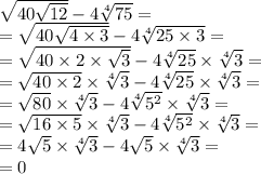 \sqrt{40 \sqrt{12} } - 4 \sqrt[4]{75} = \\ = \sqrt{40 \sqrt{4 \times 3} } - 4 \sqrt[4]{25 \times 3} = \\ = \sqrt{40 \times2 \times \sqrt{3}} - 4 \sqrt[4]{25} \times \sqrt[4]{3} = \\ = \sqrt{40 \times2} \times \sqrt[4]{3} - 4 \sqrt[4]{25} \times \sqrt[4]{3} = \\ = \sqrt{80} \times \sqrt[4]{3} - 4 \sqrt[4]{5 {}^{2} } \times \sqrt[4]{3}= \\ = \sqrt{16 \times 5} \times \sqrt[4]{3} - 4 \sqrt[4]{5 {}^{2} } \times \sqrt[4]{3}= \\ = 4 \sqrt{5} \times \sqrt[4]{3} - 4 \sqrt{5 } \times \sqrt[4]{3} = \\ = 0