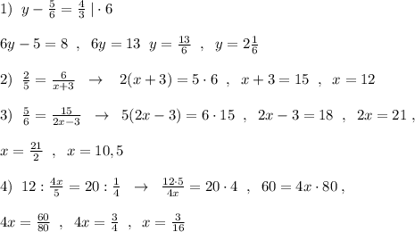 1)\; \; y-\frac{5}{6}=\frac{4}{3}\; |\cdot 6\\\\6y-5=8\; \; ,\; \; 6y=13\; \; y=\frac{13}{6}\; \; ,\; \; y=2\frac{1}{6}\\\\2)\; \; \frac{2}{5}=\frac{6}{x+3}\; \; \to \; \; \; 2(x+3)=5\cdot 6\; \; ,\; \; x+3=15\; \; ,\; \; x=12\\\\3)\; \; \frac{5}{6}=\frac{15}{2x-3}\; \; \to \; \; 5(2x-3)=6\cdot 15\; \; ,\; \; 2x-3=18\; \; ,\; \; 2x=21\; ,\\\\x=\frac{21}{2}\; \; ,\; \; x=10,5\\\\4)\; \; 12:\frac{4x}{5}=20:\frac{1}{4}\; \; \to \; \; \frac{12\cdot 5}{4x}=20\cdot 4\; \; ,\; \; 60=4x\cdot 80\; ,\\\\4x=\frac{60}{80}\; \; ,\; \; 4x=\frac{3}{4}\; \; ,\; \; x=\frac{3}{16}