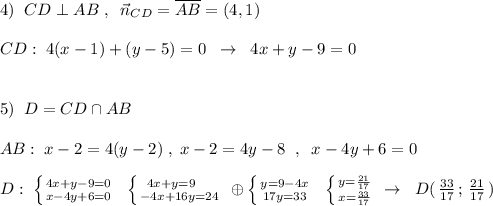 4)\; \; CD\perp AB\; ,\; \; \vec{n}_{CD}=\overline {AB}=(4,1)\\\\CD:\; 4(x-1)+(y-5)=0\; \; \to \; \; 4x+y-9=0\\\\\\5)\; \; D=CD\cap AB\\\\AB:\; x-2=4(y-2)\; ,\; x-2=4y-8\; \; ,\; \; x-4y+6=0\\\\D:\; \left \{ {{4x+y-9=0} \atop {x-4y+6=0}} \right.\; \; \left \{ {{4x+y=9\quad } \atop {-4x+16y=24}} \right.\; \oplus \left \{ {{y=9-4x} \atop {17y=33}} \right. \; \; \left \{ {{y=\frac{21}{17}} \atop {x=\frac{33}{17}}} \right.\; \to \; \; D(\, \frac{33}{17}\, ;\, \frac{21}{17}\, )