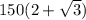 150(2 +\sqrt{3} )