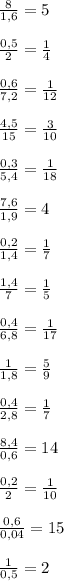 \frac{8}{1,6} =5 \\\\\frac{0,5}{2} =\frac{1}{4} \\\\\frac{0,6}{7,2} =\frac{1}{12} \\\\\frac{4,5}{15} =\frac{3}{10} \\\\\frac{0,3}{5,4} =\frac{1}{18} \\\\\frac{7,6}{1,9} = 4 \\\\ \frac{0,2}{1,4} =\frac{1}{7} \\\\ \frac{1,4}{7} =\frac{1}{5} \\\\ \frac{0,4}{6,8} =\frac{1}{17} \\\\ \frac{1}{1,8} =\frac{5}{9} \\\\ \frac{0,4}{2,8} =\frac{1}{7} \\\\ \frac{8,4}{0,6} =14 \\\\ \frac{0,2}{2} =\frac{1}{10} \\\\ \frac{0,6}{0,04} =15 \\\\ \frac{1}{0,5} =2 \\\\