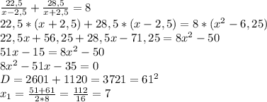 \frac{22,5}{x-2,5} +\frac{28,5}{x+2,5} = 8\\ 22,5*(x+2,5)+28,5*(x-2,5)=8*(x^{2}-6,25)\\22,5x + 56,25+28,5x-71,25=8x^{2} -50\\ 51x-15=8x^{2} -50\\ 8x^{2} -51x-35=0\\ D=2601+1120=3721=61^{2} \\ x_{1} =\frac{51+61}{2*8}=\frac{112}{16}=7