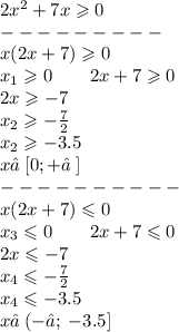 2 {x}^{2} + 7x \geqslant 0 \\ - - - - - - - - - \\ x(2x + 7) \geqslant 0 \\ x_{1} \geqslant 0 \: \: \: \: \: \: \: \: \: 2x + 7 \geqslant 0 \\ \: \: \: \: \: \: \: \: \: \: \: \: \: \: \: \: \: \: \: \: \: \: \: 2x \geqslant - 7 \\ \: \: \: \: \: \: \: \: \: \: \: \: \: \: \: \: \: \: \: \: \: \: \: x_{2} \geqslant - \frac{7}{2} \\ \: \: \: \: \: \: \: \: \: \: \: \: \: \: \: \: \: \: \: \: \: \: \: x_{2} \geqslant - 3.5 \\ x ∈ \:[ 0; +∞ \: ] \\ - - - - - - - - - - \\ x(2x + 7) \leqslant 0 \\ x_{3} \leqslant 0 \: \: \: \: \: \: \: \: \: 2x + 7 \leqslant 0 \\ \: \: \: \: \: \: \: \: \: \: \: \: \: \: \: \: \: \: \: \: \: \: \: 2x \leqslant - 7 \\ \: \: \: \: \: \: \: \: \: \: \: \: \: \: \: \: \: \: \: \: \: \: \: x_{4} \leqslant - \frac{7}{2} \\ \: \: \: \: \: \: \: \: \: \: \: \: \: \: \: \: \: \: \: \: \: \: \: x_{4} \leqslant - 3.5\\ x ∈ \:( - ∞ ; \: - 3.5 ]