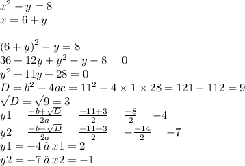 {x}^{2} - y = 8 \\ x = 6 + y \\ \\ {(6 + y)}^{2} - y = 8 \\ 36 + 12y + {y}^{2} - y - 8 = 0 \\ {y}^{2} + 11y + 28 = 0 \\ D = {b}^{2} - 4ac = {11}^{2} - 4 \times 1 \times 28 = 121 - 112 = 9 \\ \sqrt{D} = \sqrt{9} = 3 \\ y1 = \frac{ - b + \sqrt{D} }{2a} = \frac{ - 11 + 3}{2} = \frac{ - 8}{2} = - 4 \\ y2 = \frac{ - b - \sqrt{D} }{2a} = \frac{ - 11 - 3}{2} = - \frac{ - 14}{2} = - 7 \\ y1 = - 4 \: ⇒ \: x1 = 2 \\ y2 = - 7 \: ⇒ \: x2 = - 1