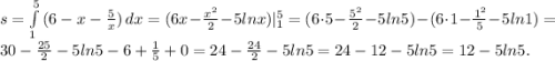 s=\int\limits^5_1 {(6-x-\frac{5}{x})} \, dx=(6x-\frac{x^2}{2}-5lnx)|^5_1=(6\cdot5-\frac{5^2}{2}-5ln5)-(6\cdot1-\frac{1^2}{5}-5ln1)=30-\frac{25}{2}-5ln5-6+\frac{1}{5}+0=24-\frac{24}{2}-5ln5=24-12-5ln5= 12-5ln5.