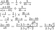 \frac{a + 4b}{a {}^{2} - 4b} - \frac{1}{a} \div \frac{b}{4b - a} \\ \frac{a + 4b}{a(a - 4b)} \div \frac{b}{4b - a} \\ (\frac{ - 1}{a} - \frac{1}{a} ) \times \frac{4b - a}{b} \\ - \frac{ - 2}{a} \times \frac{4b - a}{b} = \frac{2a - 8b}{ab} \\ \frac{2a - 8b}{ab} = \frac{2 \times 2.5 - 8 \sqrt{7 - 2} }{2.5 \sqrt{7 - 2} } = \frac{5 - 8 \sqrt{5} }{2.5 \sqrt{5} }