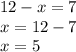 12 - x = 7 \\ x = 12 - 7 \\ x = 5