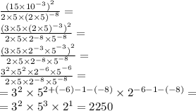 \frac{{(15 \times {10}^{ - 3} )}^{2} }{2 \times 5 \times {(2 \times 5)}^{ - 8} } = \\ \frac{{(3 \times 5 \times {(2 \times 5)}^{ - 3} )}^{2} }{2 \times 5 \times {{2}^{ - 8} \times 5}^{ - 8} } = \\ \frac{{(3 \times 5 \times {{2 }^{ - 3} \times 5}^{ - 3} )}^{2} }{2 \times 5 \times {{2}^{ - 8} \times 5}^{ - 8} } = \\ \frac{{{3}^{2} \times {5}^{2} \times {{2 }^{ - 6} \times 5}^{ - 6} } }{2 \times 5 \times {{2}^{ - 8} \times 5}^{ - 8} } = \\ = {3}^{2} \times {5}^{2 + ( - 6) - 1 - ( - 8)} \times {2}^{ - 6 - 1 - ( - 8)} = \\ = {3}^{2} \times {5}^{3} \times {2}^{1} =2250