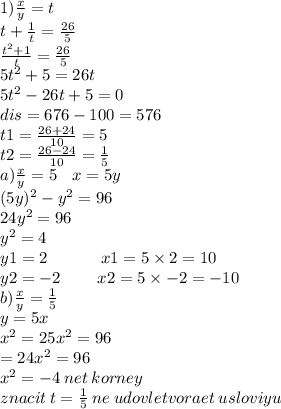 1)\frac{x}{y} = t \\ t + \frac{1}{t} = \frac{26}{5} \\ \frac{ {t}^{2} + 1 }{t} = \frac{26}{5} \\ 5 {t}^{2} +5 = 26 t \\ 5 {t}^{2} - 26t + 5 = 0 \\ dis = 676 - 100 = 576 \\ t1 = \frac{26 + 24}{10} = 5 \\ t2 = \frac{26 - 24}{10} = \frac{1}{5} \\ a)\frac{x}{y} = 5 \: \: \: \: x = 5y \\ ( {5y})^{2} - {y}^{2} = 96 \\ 24 {y}^{2} = 96 \\ {y}^{2} = 4 \\ y1 = 2 \: \: \ \: \: \: \: \: \: \: \: \: \: \: x1 = 5 \times 2 = 10\\ y2 = - 2 \: \: \: \: \: \: \: \: \: \: x2 = 5 \times - 2 = - 10 \\ b) \frac{x}{y} = \frac{1}{5} \\ y = 5x \\ {x}^{2} = 25 {x}^{2} = 96 \\ = 24 {x}^{2} = 96 \\ {x}^{2} = - 4 \: net \: korney \\ znacit \: t = \frac{1}{5} \: ne \: udovletvoraet \: usloviyu