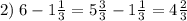 2) \; 6 - 1 \frac{1}{3} = 5 \frac{3}{3} - 1 \frac{1}{3} = 4 \frac{2}{3}