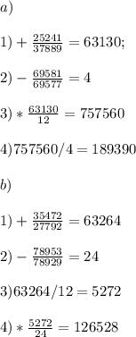 a) \\\\1) +\frac{25241}{37889} = 63130;\\\\2) -\frac{69581}{69577} = 4\\\\3)*\frac{63130}{12} = 757560\\\\4) 757560 / 4 = 189390\\\\b)\\\\1) +\frac{35472}{27792}= 63264\\\\2) -\frac{78953}{78929} = 24\\\\3) 63264 / 12 = 5272\\\\4) *\frac{5272}{24} = 126528