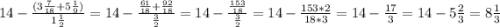 14-\frac{(3\frac{7}{18}+5\frac{1}{9})}{1\frac{1}{2} } =14-\frac{\frac{61}{18 }+\frac{92}{18} }{\frac{3}{2} } =14-\frac{\frac{153}{18} }{\frac{3}{2} }=14-\frac{153*2}{18*3}=14-\frac{17}{3}=14-5\frac{2}{3}= 8\frac{1}{3}