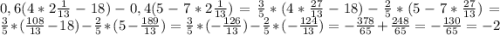 0,6(4*2\frac{1}{13} -18)-0,4(5-7*2\frac{1}{13} ) = \frac{3}{5} *(4*\frac{27}{13} -18)-\frac{2}{5} *(5-7*\frac{27}{13}) = \frac{3}{5} *(\frac{108}{13} -18)-\frac{2}{5} *(5-\frac{189}{13} ) = \frac{3}{5} * (-\frac{126}{13} ) -\frac{2}{5} * (-\frac{124}{13} )= -\frac{378}{65}+\frac{248}{65} = -\frac{130}{65} =-2