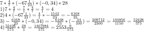 7*\frac{4}{7} *(-67\frac{1}{23})*(-0,34)*28\\ 1)7*\frac{4}{7} =\frac{7}{1} *\frac{4}{7} =\frac{4}{1} =4\\2)4*(-67\frac{1}{23} )=\frac{4}{1} *-\frac{1542}{23} =-\frac{6168}{23} \\3)-\frac{6168}{23} *(-0,34)=-\frac{6168}{23} *(-\frac{34}{100} )=\frac{209712}{2300} =\frac{104856}{1150} =\frac{52428}{575} \\4)\frac{52428}{575}*\frac{28}{1} =\frac{1467984}{575} =2553\frac{9}{575}