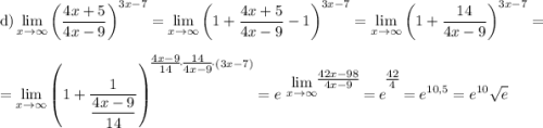 \displaystyle \text{d}) \lim_{x \to \infty} \left(\dfrac{4x + 5}{4x - 9} \right)^{3x- 7} = \lim_{x \to \infty} \left(1 + \dfrac{4x + 5}{4x - 9} - 1 \right)^{3x- 7} =\lim_{x \to \infty} \left(1 + \dfrac{14}{4x - 9} \right)^{3x- 7} = \\=\lim_{x \to \infty} \left(1 + \dfrac{1}{\dfrac{4x - 9}{14} } \right)^{\bigg{\frac{4x - 9}{14}} \cdot \bigg{\frac{14}{4x - 9} }\cdot (3x- 7)} = e^{\displaystyle \ \lim_{x \to \infty} }^{\bigg{\frac{42x - 98}{4x - 9}}} = e^{\bigg{\frac{42}{4}}} = e^{10,5} = e^{10}\sqrt{e}