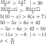 \frac{10 - x}{6} \frac{x + 7}{5} \: \: \: | \times 30 \\ \frac{30(10 - x)}{6} \frac{30(x + 7)}{5} \\ 5(10 - x) 6(x + 7) \\ 50 - 5x 6x + 42 \\ - 5x - 6x 42 - 50 \\ - 11x - 8 \: \: \: | \div - 11 \\ x < \frac{8}{11}