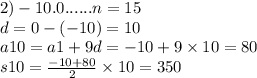 2)- 10.0......n = 15 \\ d = 0 - ( - 10) = 10 \\ a10 = a1 + 9d = - 10 + 9 \times 10 = 80 \\ s10 = \frac{ - 10 + 80}{2} \times 10 = 350