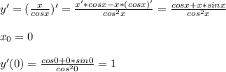 y'=(\frac{x}{cosx})'=\frac{x'*cosx-x*(cosx)'}{cos^2x}= \frac{cosx+x*sinx}{cos^2x}\\ \\ x_0=0\\ \\ y'(0)=\frac{cos0+0*sin0}{cos^20}=1