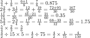 \frac{3}{4} + \frac{1}{8} = \frac{6 + 1}{8} = \frac{7}{8} = 0.875 \\ 2 \frac{2}{5} + 3 \frac{1}{6} = \frac{12}{5} + \frac{19}{6} = \frac{72 + 95}{30} = \frac{167}{30} \\ \frac{11}{15} - \frac{7}{20} = \frac{44 - 21}{60} = \frac{21}{60} = 0.35 \\ 5 \frac{2}{3} - 2 \frac{3}{4} = \frac{17}{3} - \frac{11}{4} = \frac{68 - 33}{12} = \frac{35}{20} =1.75 \\ \frac{5}{4} \times \frac{2}{3} = \frac{5}{6} \\ \frac{4}{2} \div 15 \times 5 = \frac{4}{2} \div 75 = \frac{4}{2} \times \frac{1}{75} = \frac{4}{150}