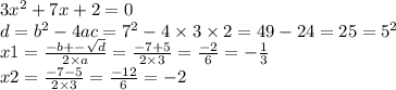 3 {x}^{2} + 7x + 2 = 0 \\ d = {b}^{2} - 4ac = {7}^{2} - 4 \times 3 \times 2 =49 -24 = 25 = {5}^{2} \\ x1 = \frac{ - b + - \sqrt{d} }{2 \times a} = \frac{ - 7 + 5}{2 \times 3} = \frac{ - 2}{6} = - \frac {1}{3} \\ x2 = \frac{ - 7 - 5}{2 \times 3} = \frac{ - 12}{6} = - 2