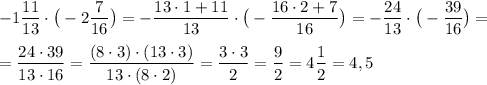 \displaystyle -1 \frac{11}{13} \cdot \big(-2 \frac{7}{16} \big) = - \frac{13 \cdot 1+11}{13} \cdot \big(- \frac{16 \cdot 2 + 7}{16} \big) = - \frac{24}{13} \cdot \big( -\frac{39}{16} \big)= \\ \\ = \frac{24 \cdot 39}{13 \cdot 16} = \frac{(8 \cdot 3) \cdot (13 \cdot 3)}{13 \cdot (8 \cdot 2)} = \frac{3 \cdot 3}{2} = \frac{9}{2} = 4 \frac{1}{2} = 4,5