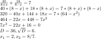 \frac{40}{8+x} +\frac{18}{8-x} =7\\40*(8-x)+18*(8+x)=7*(8+x)*(8-x)\\320-40x+144+18x=7*(64-x^{2} )\\464-22x=448-7x^{2} \\7x^{2} -22x+16=0\\D=36,\sqrt{D}=6.\\x_{1} =2,x_{2}=8/7.