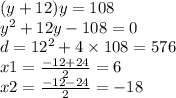 (y + 12)y = 108 \\ y {}^{2} + 12y - 108 = 0 \\ d = 12 {}^{2} + 4 \times 108 = 576 \\ x 1= \frac{ - 12 + 24}{2} = 6 \\ x2 = \frac{ - 12 - 24}{2} = - 18