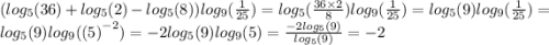 ( log_{5}(36) + log_{5}(2) - log_{5}(8) ) log_{9}( \frac{1}{25} ) = log_{5}( \frac{36 \times 2}{8} ) log_{9}( \frac{1}{25} ) = log_{5}(9) log_{9}( \frac{1}{25} ) = log_{5}(9) log_{9}( {( 5)}^{ - 2} ) = - 2 log_{5}(9) log_{9}(5) = \frac{ - 2 log_{5}(9) }{ log_{5}(9) } = - 2