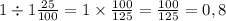 1 \div 1 \frac {25}{100} = 1 \times \frac{100}{125} = \frac{100}{125} = 0,8