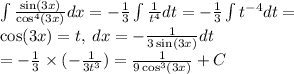 \int \frac{ \sin(3x) }{ \cos^{4} (3x) } dx = - \frac{1}{3} \int \frac{1}{ {t}^{4} } dt = - \frac{1}{3} \int {t}^{ -4} dt = \\ \cos(3x) = t, \: dx = - \frac{1}{3 \sin(3x) } dt \\ = - \frac{1}{3} \times ( - \frac{1}{3 {t}^{3} } ) = \frac{1}{9 \cos^{3} (3x) } + C