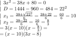 |\:\: 3x^2-38x+80=0\\|\:\: D=1444-960= 484=22^2\\|\:\: x_1=\frac{38+\sqrt{22^2}}{6} =\frac{38+22}{6} =\frac{60}{6}=10\\|\:\: x_2=\frac{38-22}{6} =\frac{16}{6}=\frac{8}{3}\\= 3(x-10)(x-\frac{8}{3} )=\\=(x-10)(3x-8)