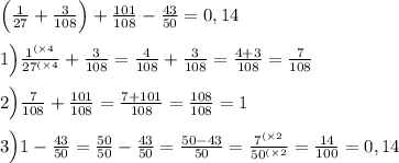 \Big(\frac{1}{27} + \frac{3}{108}\Big ) + \frac{101}{108} - \frac{43}{50} = 0,14\\ \\ 1\Big) \frac{ {1}^{( \times 4} }{ {27}^{( \times 4} } + \frac{3}{108} = \frac{4}{108} + \frac{3}{108} = \frac{4 + 3}{108} = \frac{7}{108} \\ \\ 2\Big) \frac{7}{108} + \frac{101}{108} = \frac{7 + 101}{108} = \frac{108}{108} = 1 \\ \\ 3\Big)1 - \frac{43}{50} = \frac{50}{50} - \frac{43}{50} = \frac{50 - 43}{50} = \frac{ {7}^{( \times 2} }{ {50}^{( \times 2} } = \frac{14}{100} = 0,14