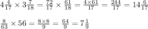 4 \frac{4}{17} \times 3 \frac{7}{18} = \frac{72}{17} \times \frac{61}{18} = \frac{4 \times 61}{17} = \frac{244}{17} = 14 \frac{6}{17} \\ \\ \frac{8}{63} \times 56 = \frac{8 \times 8}{9} = \frac{64}{9} = 7 \frac{1}{9}