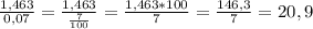 \frac{1,463}{0,07} =\frac{1,463}{\frac{7}{100} } =\frac{1,463*100}{7} =\frac{146,3}{7}=20,9