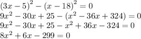 {(3x - 5)}^{2} - {(x - 18)}^{2} = 0 \\ 9 {x}^{2} - 30x + 25 - ( {x}^{2} - 36x + 324) = 0 \\ 9 {x}^{2} - 30x + 25- {x}^{2} + 36x - 324 = 0 \\ 8 {x}^{2} + 6x - 299 = 0 \\