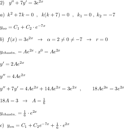 2)\; \; \; y''+7y'=3e^{2x}\\\\a)\; \; k^2+7k=0\; \; ,\; \; k(k+7)=0\; \; ,\; \; k_1=0\; ,\; k_2=-7\\\\y_{oo}=C_1+C_2\cdot e^{-7x}\\\\b)\; \; f(x)=3e^{2x}\; \; \to \; \; \alpha =2\ne 0\ne -7\; \; \to \; \; r=0\\\\y_{chastn.}=Ae^{2x}\cdot x^0=Ae^{2x}\\\\y'=2Ae^{2x}\\\\y''=4Ae^{2x}\\\\y''+7y'=4Ae^{2x}+14Ae^{2x}=3e^{2x}\; \; ,\qquad 18Ae^{2a}=3e^{2x}\\\\18A=3\; \; \to \; \; A=\frac{1}{6}\\\\y_{chastn.}=\frac{1}{6}\cdot e^{2x}\\\\c)\; \; y_{on}=C_1+C_2e^{-7x}+\frac{1}{6}\cdot e^{2x}