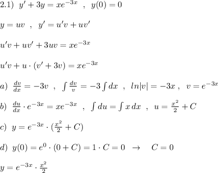 2.1)\; \; y'+3y=xe^{-3x}\; \; ,\; \; y(0)=0\\\\y=uv\; \; ,\; \; y'=u'v+uv'\\\\u'v+uv'+3uv=xe^{-3x}\\\\u'v+u\cdot (v'+3v)=xe^{-3x}\\\\a)\; \; \frac{dv}{dx}=-3v\; \; ,\; \; \int \frac{dv}{v}=-3\int dx\; \; ,\; \; ln|v|=-3x\; ,\; \; v=e^{-3x}\\\\b)\; \; \frac{du}{dx}\cdot e^{-3x}=xe^{-3x}\; \; ,\; \; \int du=\int x\, dx\; \; ,\; \; u=\frac{x^2}{2}+C\\\\c)\; \; y=e^{-3x}\cdot (\frac{x^2}{2}+C)\\\\d)\; \; y(0)=e^0\cdot (0+C)=1\cdot C=0\; \; \to \quad C=0\\\\y=e^{-3x}\cdot \frac{x^2}{2}