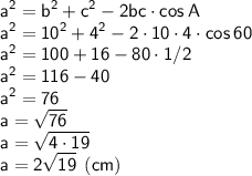 \displaystyle \sf a^2=b^2+c^2-2bc\cdot cos\:A\\\displaystyle \sf a^2=10^2+4^2-2\cdot10\cdot4\cdot cos \: 60\\\displaystyle \sf a^2=100+16-80\cdot1/2\\\displaystyle \sf a^2=116-40\\\displaystyle \sf a^2=76\\\displaystyle \sf a=\sqrt{76}\\\displaystyle \sf a=\sqrt{4\cdot19}\\\displaystyle \sf a=2\sqrt{19} \: \: (cm)