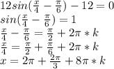 12sin(\frac{x}{4}-\frac{\pi}{6})-12=0\\sin(\frac{x}{4}-\frac{\pi}{6})=1\\\frac{x}{4}-\frac{\pi}{6}=\frac{\pi}{2}+2\pi *k\\ \frac{x}{4}=\frac{\pi}{2}+\frac{\pi}{6}+2\pi *k\\x=2\pi+\frac{2\pi}{3}+ 8\pi *k\\