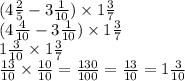 (4 \frac{2}{5} - 3 \frac{1}{10} ) \times 1 \frac{3}{7} \\ ( 4 \frac{4}{10} - 3 \frac{1}{10} ) \times 1 \frac{3}{7} \\ 1 \frac{3}{10} \times 1 \frac{3}{7} \\ \frac{13}{10} \times \frac{10}{10} = \frac{130}{100} = \frac{13}{10} = 1 \frac{3}{10}