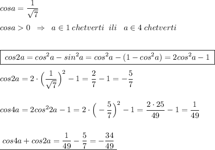 cosa=\dfrac{1}{\sqrt7}\\\\cosa0\; \; \Rightarrow \; \; a\in 1\; chetverti\; \; ili\; \; \;a\in 4\; chetverti\\\\\\\boxed {\; cos2a=cos^2a-sin^2a=cos^2a-(1-cos^2a)=2cos^2a-1\; }\\\\cos2a=2\cdot \Big(\dfrac{1}{\sqrt7}\Big)^2-1=\dfrac{2}{7}-1=-\dfrac{5}{7}\\\\\\cos4a=2cos^22a-1=2\cdot \Big(-\dfrac{5}{7}\Big)^2-1=\dfrac{2\cdot 25}{49}-1=\dfrac{1}{49}\\\\\\\underline {\; cos4a+cos2a=\dfrac{1}{49}-\dfrac{5}{7}=-\dfrac{34}{49}\; }