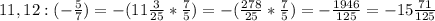 11,12:(-\frac{5}{7} ) = -(11\frac{3}{25}*\frac{7}{5})=-(\frac{278}{25}*\frac{7}{5})=-\frac{1946}{125}=-15\frac{71}{125}